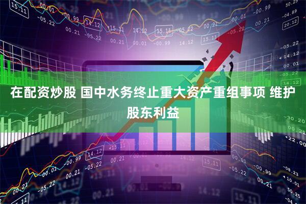 在配资炒股 国中水务终止重大资产重组事项 维护股东利益