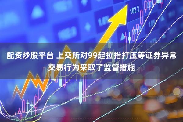 配资炒股平台 上交所对99起拉抬打压等证券异常交易行为采取了监管措施