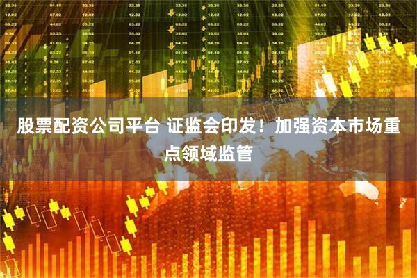 股票配资公司平台 证监会印发！加强资本市场重点领域监管