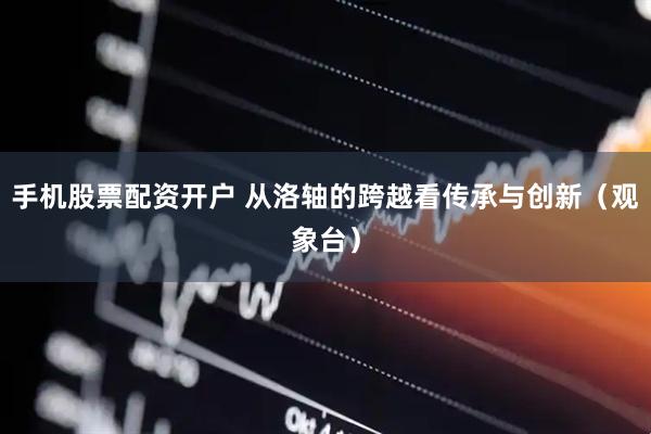 手机股票配资开户 从洛轴的跨越看传承与创新（观象台）