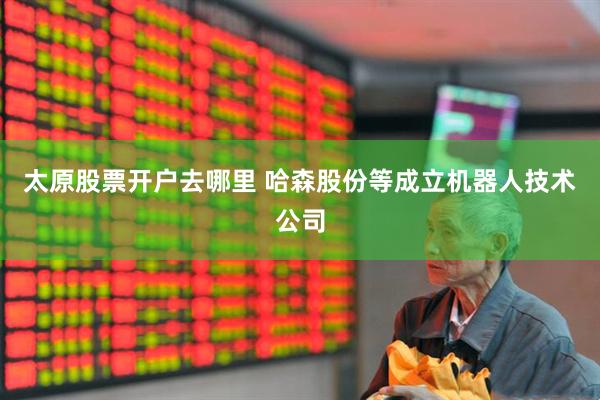 太原股票开户去哪里 哈森股份等成立机器人技术公司