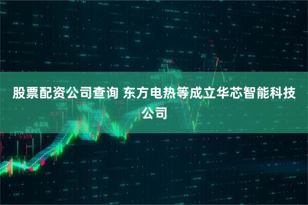 股票配资公司查询 东方电热等成立华芯智能科技公司