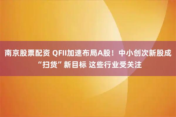 南京股票配资 QFII加速布局A股！中小创次新股成 “扫货”新目标 这些行业受关注