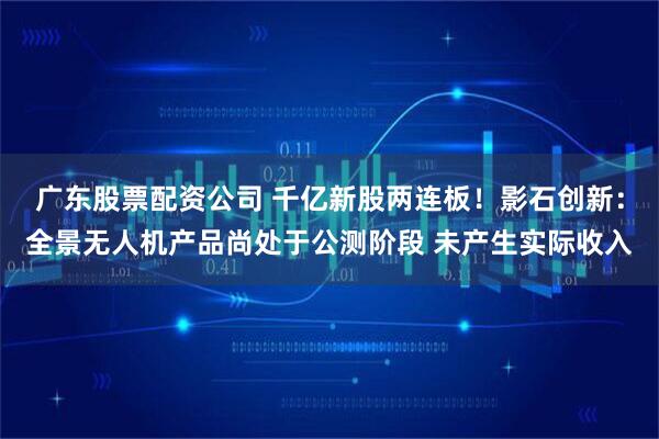 广东股票配资公司 千亿新股两连板！影石创新：全景无人机产品尚处于公测阶段 未产生实际收入
