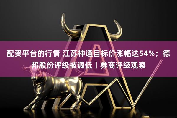配资平台的行情 江苏神通目标价涨幅达54%；德邦股份评级被调低丨券商评级观察