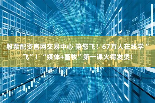 股票配资官网交易中心 陪您飞！67万人在线学“飞”！“媒体+畜牧”第一课火得发烫！
