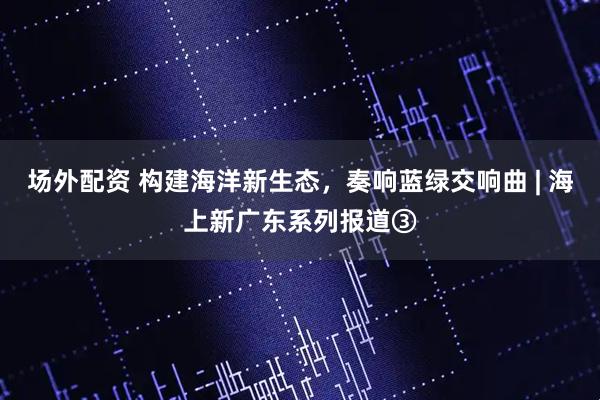 场外配资 构建海洋新生态，奏响蓝绿交响曲 | 海上新广东系列报道③