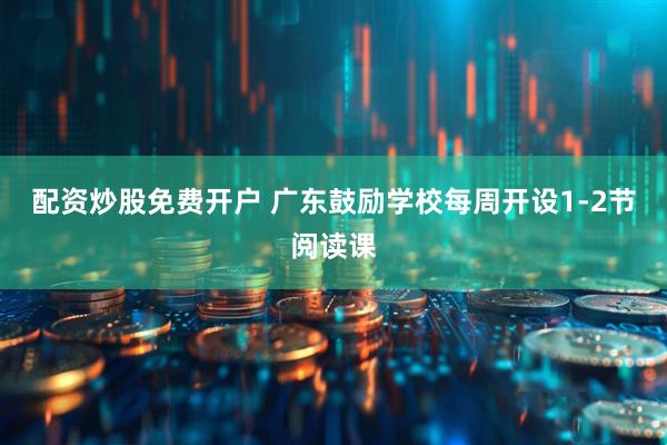 配资炒股免费开户 广东鼓励学校每周开设1-2节阅读课