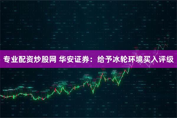 专业配资炒股网 华安证券：给予冰轮环境买入评级