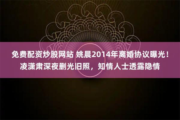 免费配资炒股网站 姚晨2014年离婚协议曝光！凌潇肃深夜删光旧照，知情人士透露隐情